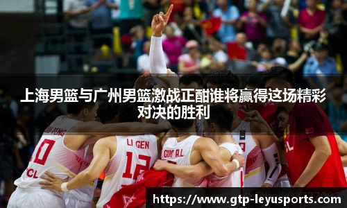 上海男篮与广州男篮激战正酣谁将赢得这场精彩对决的胜利
